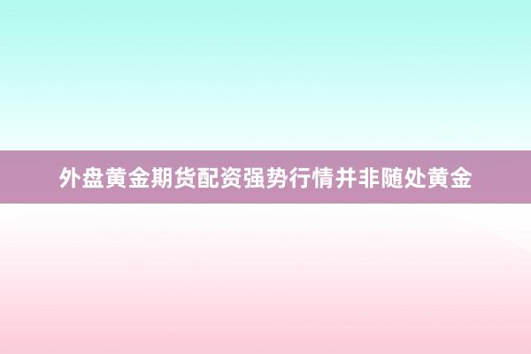 外盘黄金期货配资强势行情并非随处黄金