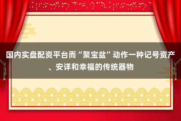 国内实盘配资平台而“聚宝盆”动作一种记号资产、安详和幸福的传统器物
