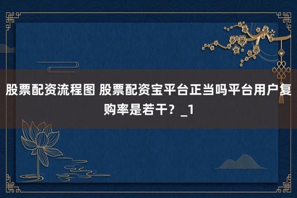 股票配资流程图 股票配资宝平台正当吗平台用户复购率是若干？_1