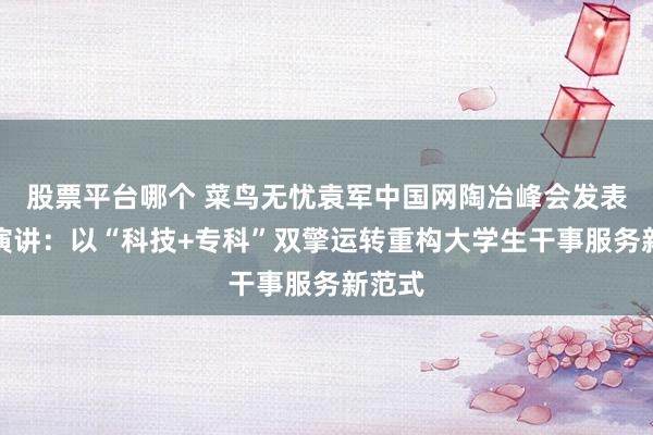 股票平台哪个 菜鸟无忧袁军中国网陶冶峰会发表主题演讲：以“科技+专科”双擎运转重构大学生干事服务新范式