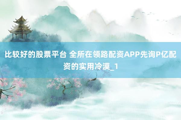 比较好的股票平台 全所在领路配资APP先询P亿配资的实用冷漠_1