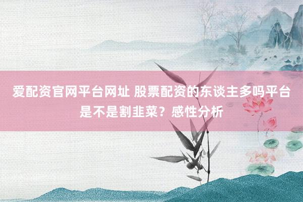 爱配资官网平台网址 股票配资的东谈主多吗平台是不是割韭菜?感性分析