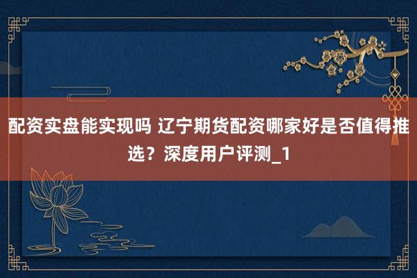 配资实盘能实现吗 辽宁期货配资哪家好是否值得推选?深度用户评测_1