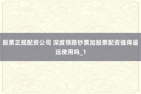 股票正规配资公司 深度领路钞票加股票配资值得遥远使用吗_1