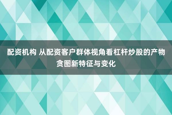 配资机构 从配资客户群体视角看杠杆炒股的产物贪图新特征与变化