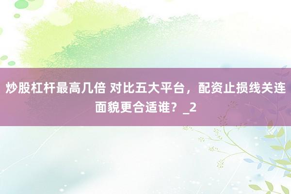 炒股杠杆最高几倍 对比五大平台,配资止损线关连面貌更合适谁?_2